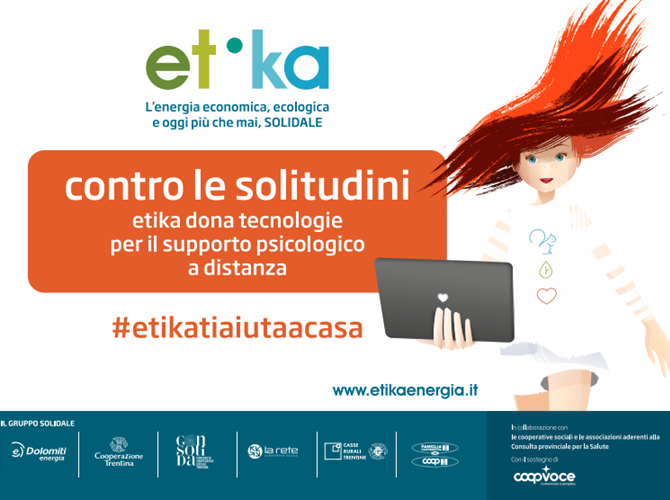 Covid 19: l'intervento di Etika contro le soitudini Etika, il gruppo di acquisto eco-solidale di energia e gas della Cooperazione con Dolomiti Energia ha stanziato 100.000 euro, per garantire il supporto psicologico e il sostegno a distanza delle persone fragili segnalate dalle cooperative sociali e dalle associazioni aderenti alla Consulta provinciale per la Salute.Saranno consegnati strumenti tecnologici, predisposti per un accesso facile, con l’aggiunta di Sim Card donate da Coopvoce e l’integrazione, quando necessaria, di un supporto ulteriore di educatori e psicologi di riferimento degli utenti. L’intervento si aggiunge a quello avviato la settimana scorsa per fronteggiare la povertà alimentare con la consegna di pacchi con beni di prima necessità.