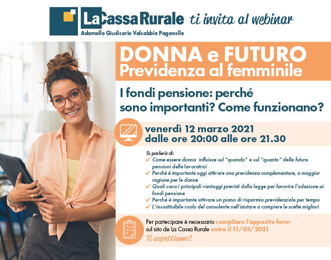 L’appuntamento è per il prossimo 12 marzo alle ore 20.00 in modalità webinar per scoprire come l’essere donna influisca sui tempi e sulle modalità di accesso alla pensione, comprendere l’importanza delle forme di previdenza integrative e conoscere i principali vantaggi previsti dalla legge per favorire l’adesione ai fondi pensione.