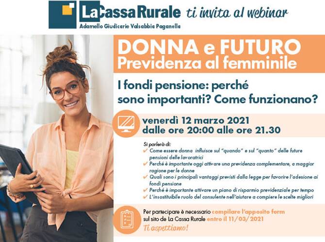La Cassa Rurale: un webinar per parlare di previdenza al femminile L’appuntamento è per il prossimo 12 marzo alle ore 20.00 in modalità webinar per scoprire come l’essere donna influisca sui tempi e sulle modalità di accesso alla pensione, comprendere l’importanza delle forme di previdenza integrative e conoscere i principali vantaggi previsti dalla legge per favorire l’adesione ai fondi pensione.